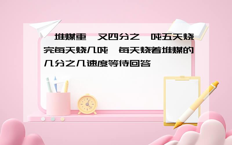 一堆煤重一又四分之一吨五天烧完每天烧几吨,每天烧着堆煤的几分之几速度等待回答