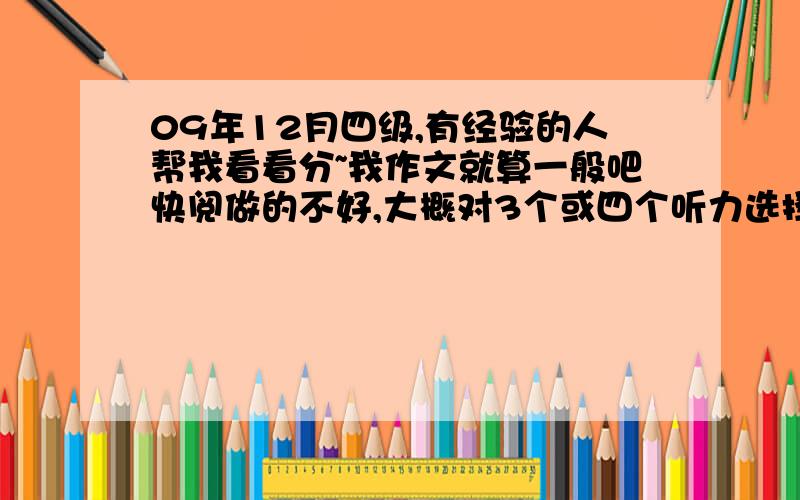 09年12月四级,有经验的人帮我看看分~我作文就算一般吧快阅做的不好,大概对3个或四个听力选择错了7个,填词错四个或五个,句子每个都错了点选词做的不好,就对三个.精阅错两个.翻译都还好.