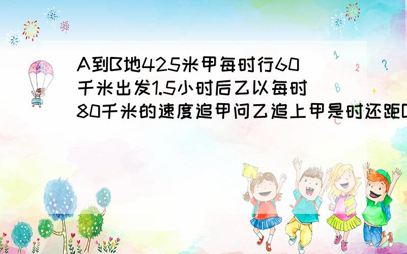 A到B地425米甲每时行60千米出发1.5小时后乙以每时80千米的速度追甲问乙追上甲是时还距B几千米