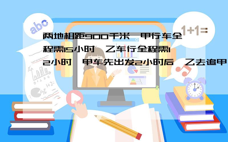 两地相距900千米,甲行车全程需15小时,乙车行全程需12小时,甲车先出发2小时后,乙去追甲,问乙要行多少千米才能追上甲 列方程来解