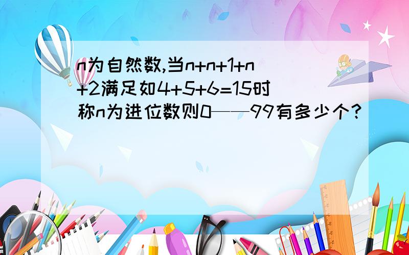 n为自然数,当n+n+1+n+2满足如4+5+6=15时称n为进位数则0——99有多少个？