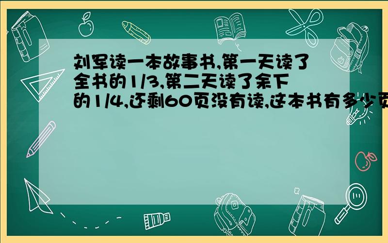 刘军读一本故事书,第一天读了全书的1/3,第二天读了余下的1/4,还剩60页没有读,这本书有多少页?要写出过程