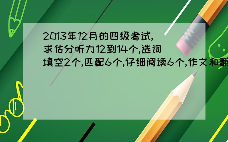 2013年12月的四级考试,求估分听力12到14个,选词填空2个,匹配6个,仔细阅读6个,作文和翻译感觉还好