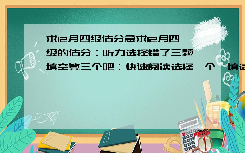 求12月四级估分急求12月四级的估分：听力选择错了三题,填空算三个吧；快速阅读选择一个,填词一个；缺词填空一个,阅读理解一个；完型填空三个,作文按中下算吧.我说的全都是我错的,这个