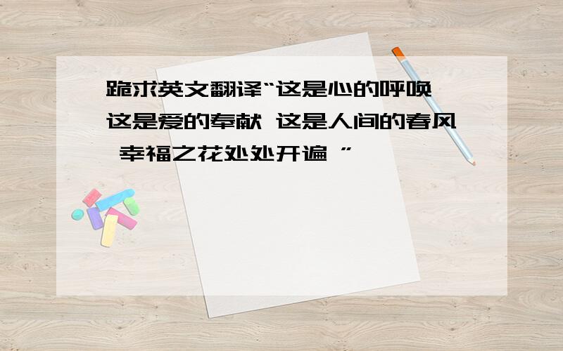 跪求英文翻译“这是心的呼唤 这是爱的奉献 这是人间的春风 幸福之花处处开遍 ”