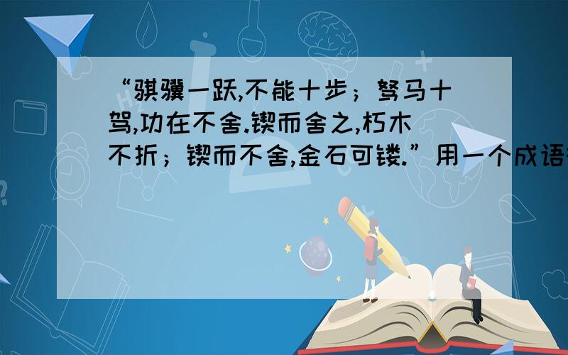 “骐骥一跃,不能十步；驽马十驾,功在不舍.锲而舍之,朽木不折；锲而不舍,金石可镂.”用一个成语概括.