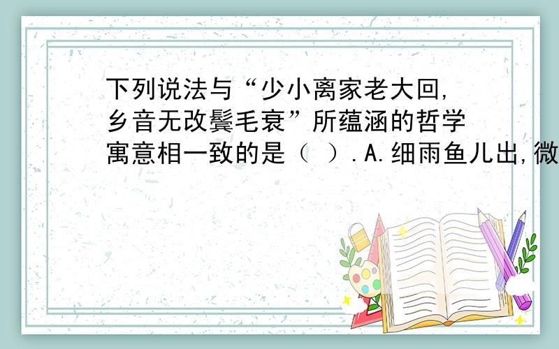 下列说法与“少小离家老大回,乡音无改鬓毛衰”所蕴涵的哲学寓意相一致的是（ ）.A.细雨鱼儿出,微风燕子斜 B.坐地日行八万里,巡天遥看一千河C.江山易改,秉性难移 D.此情可待成追忆,只是