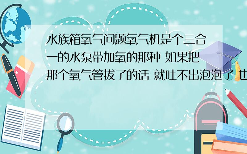 水族箱氧气问题氧气机是个三合一的水泵带加氧的那种 如果把那个氧气管拔了的话 就吐不出泡泡了 也就只剩水流在箱子里 那样只有水流的话 缸里会不会没氧?那个泵是森森水族产的 没有氧