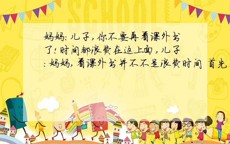 妈妈:儿子,你不要再看课外书了!时间都浪费在这上面,儿子：妈妈,看课外书并不不是浪费时间 首先 其次 还