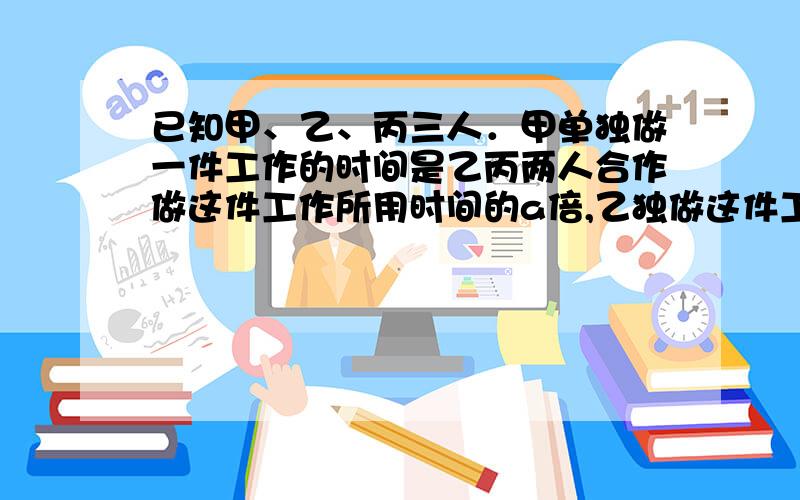 已知甲、乙、丙三人．甲单独做一件工作的时间是乙丙两人合作做这件工作所用时间的a倍,乙独做这件工作是甲丙两人合作做这件工作的b倍．求丙单独做这件工作是甲乙两人合作做这件工作