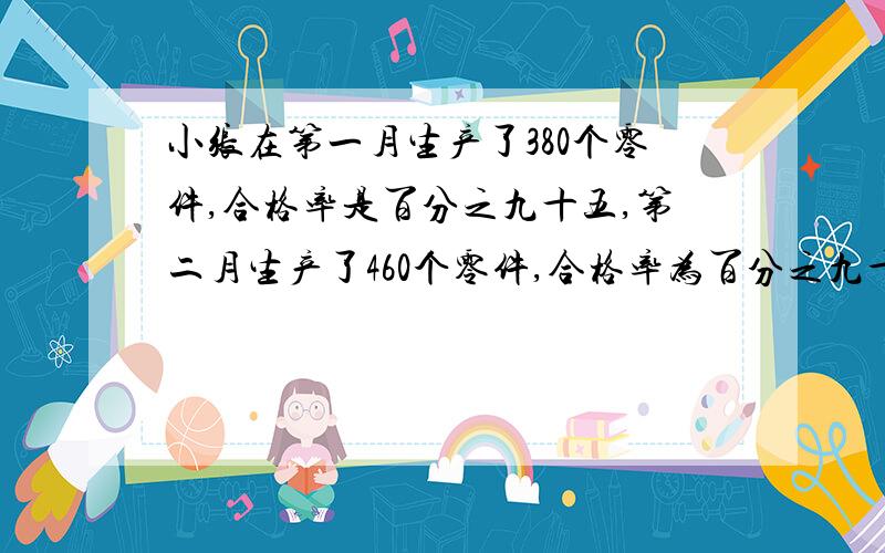 小张在第一月生产了380个零件,合格率是百分之九十五,第二月生产了460个零件,合格率为百分之九十,小张这两个月生产的产品格率大约是多少?