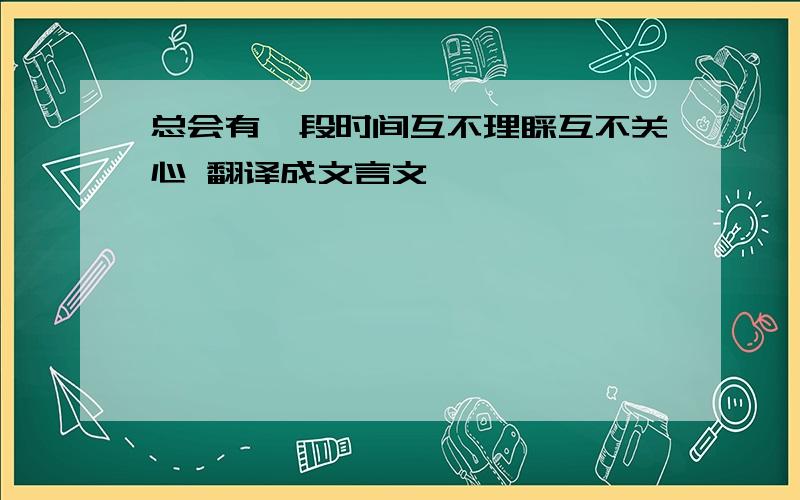 总会有一段时间互不理睬互不关心 翻译成文言文