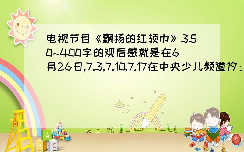 电视节目《飘扬的红领巾》350~400字的观后感就是在6月26日,7.3,7.10,7.17在中央少儿频道19：30~20：00的那个节目!要五年级写的出的