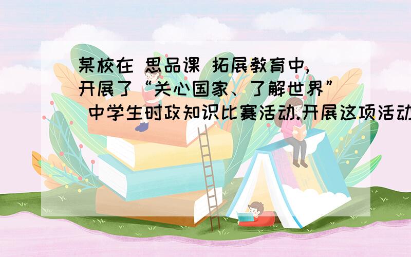 某校在 思品课 拓展教育中,开展了“关心国家、了解世界” 中学生时政知识比赛活动.开展这项活动引起了…引起了一部分同学的议论.小沈同学认为：开展时政知识比赛活动,有利于青少年学