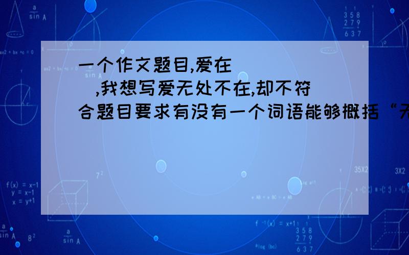 一个作文题目,爱在______,我想写爱无处不在,却不符合题目要求有没有一个词语能够概括“无处不在”?我想表达的是,爱在所有地方,也就是爱无处不在,但那样的话和题目矛盾了……所以求一个