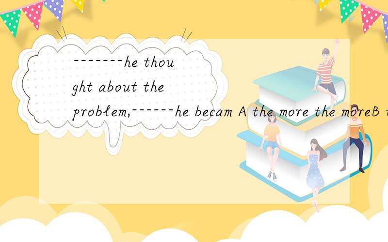 -------he thought about the problem,------he becam A the more the moreB the better,the uncertain c.the more the more uncertain