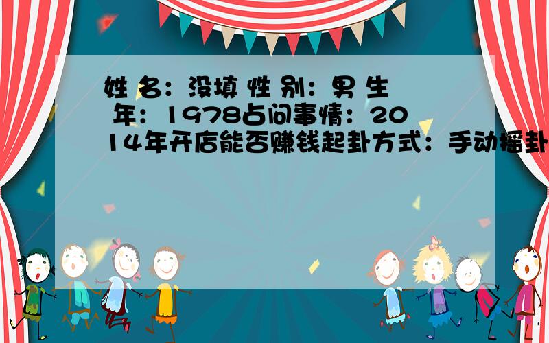 姓 名：没填 性 别：男 生 年：1978占问事情：2014年开店能否赚钱起卦方式：手动摇卦 公历时间：2014年2月17日21时分 农历时间：甲午年正月十八日亥时 干　　支：甲午年 丙寅月 己未日 乙亥