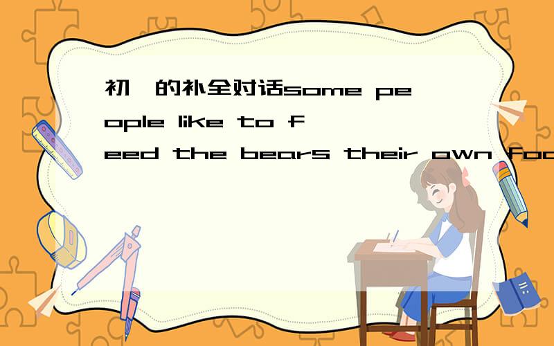 初一的补全对话some people like to feed the bears their own food .it is ver y dangerous for the bears .l think .is a warning board next to the pool.but there are still a few people to do harn to the bears .they should protect animal.that is rig