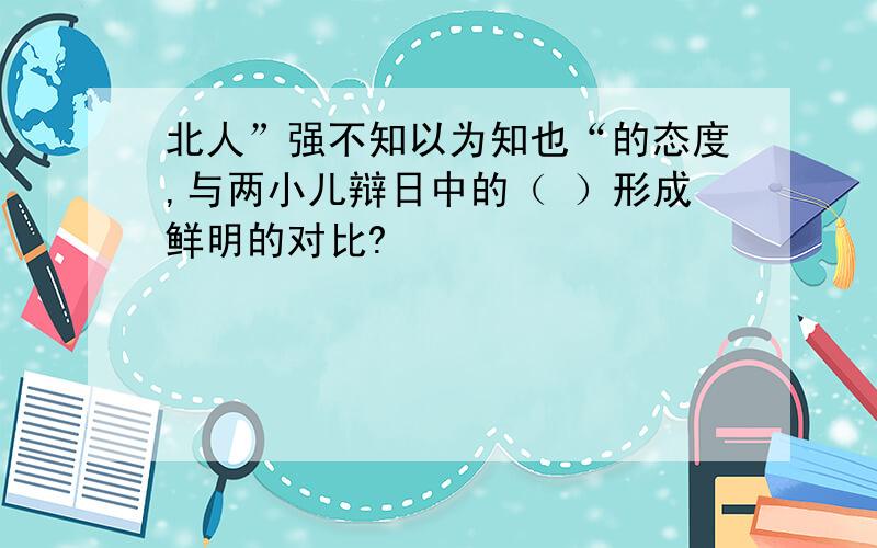 北人”强不知以为知也“的态度,与两小儿辩日中的（ ）形成鲜明的对比?