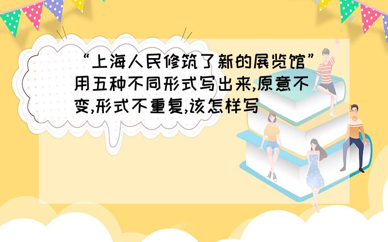 “上海人民修筑了新的展览馆”用五种不同形式写出来,原意不变,形式不重复,该怎样写