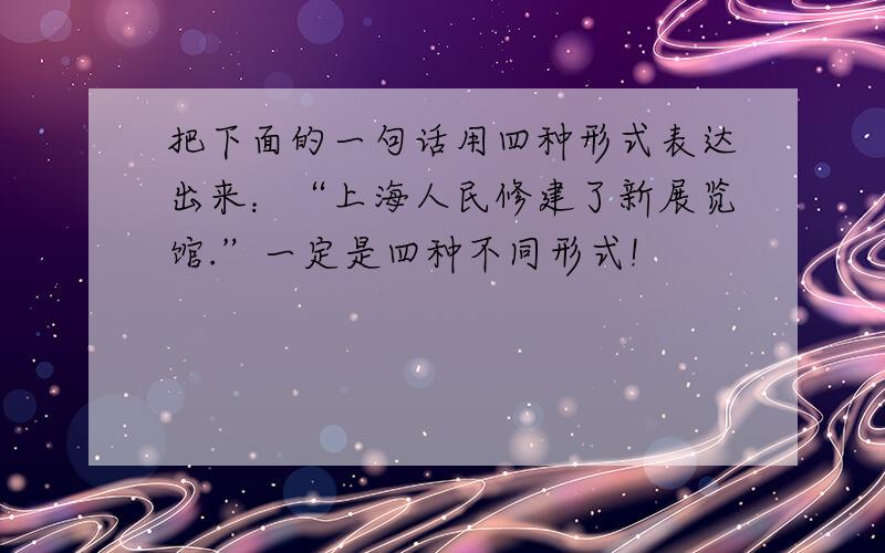 把下面的一句话用四种形式表达出来：“上海人民修建了新展览馆.”一定是四种不同形式!