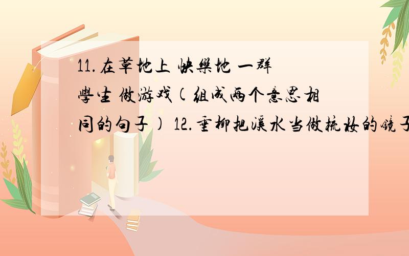 11.在草地上 快乐地 一群学生 做游戏(组成两个意思相同的句子) 12.垂柳把溪水当做梳妆的镜子.（改为“被11.在草地上 快乐地 一群学生 做游戏（组成两个意思相同的句子）12.垂柳把溪水当做