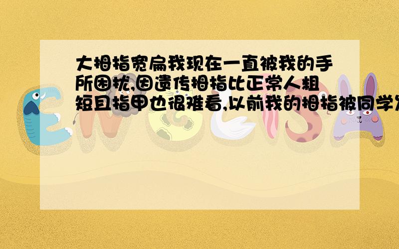 大拇指宽扁我现在一直被我的手所困扰,因遗传拇指比正常人粗短且指甲也很难看,以前我的拇指被同学发现过,结果引来了一阵讥笑,所以在这之后在传递东西,和挤公车等人多的地方我会努力