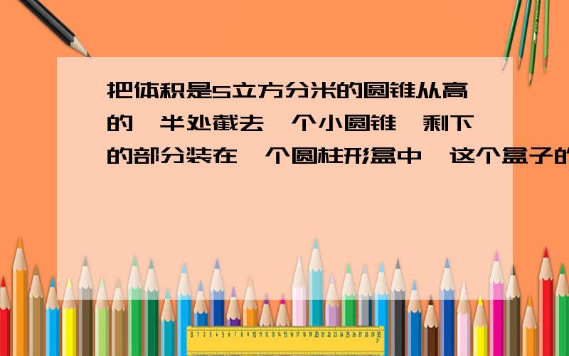 把体积是5立方分米的圆锥从高的一半处截去一个小圆锥,剩下的部分装在一个圆柱形盒中,这个盒子的容积最小是多少