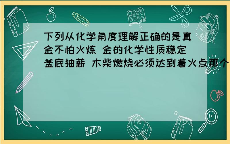 下列从化学角度理解正确的是真金不怕火炼 金的化学性质稳定釜底抽薪 木柴燃烧必须达到着火点那个对?