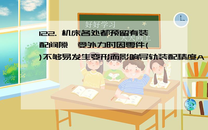 122. 机床各处都预留有装配间隙,受外力时因零件(　　)不够易发生变形而影响导轨装配精度A、温度           B、硬度           C、高度           D、刚度