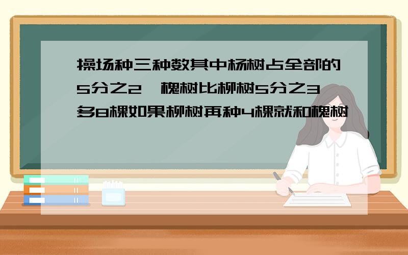 操场种三种数其中杨树占全部的5分之2,槐树比柳树5分之3多8棵如果柳树再种4棵就和槐树