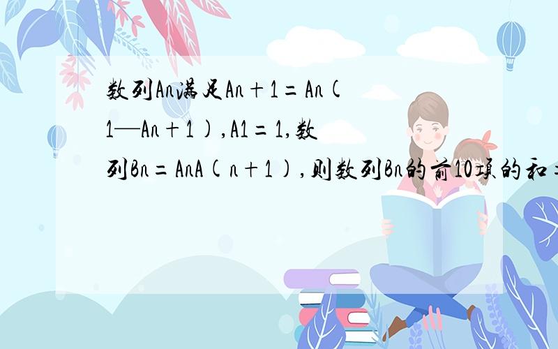 数列An满足An+1=An(1—An+1),A1=1,数列Bn=AnA(n+1),则数列Bn的前10项的和=