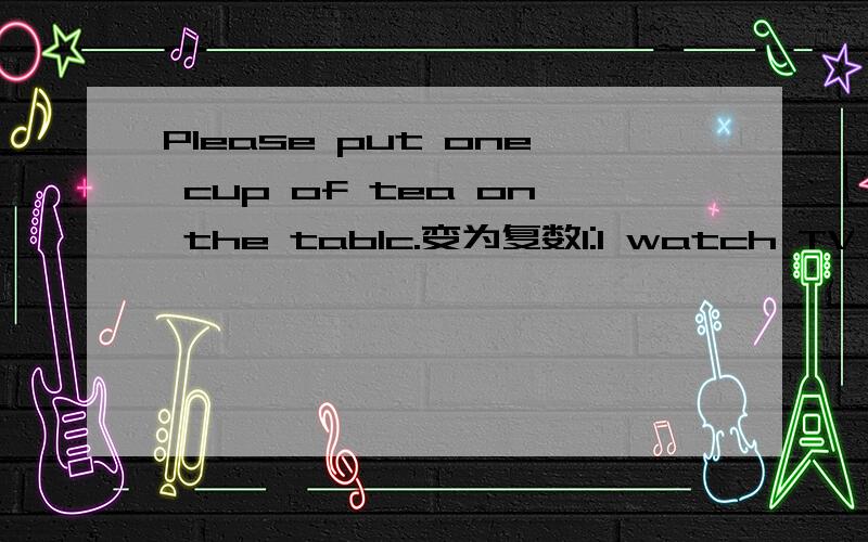 Please put one cup of tea on the tablc.变为复数1:I watch TV at( 8:00.) 2:Laura (walks) to school every day.3:There are (5) apples in the box.对括号部分提问