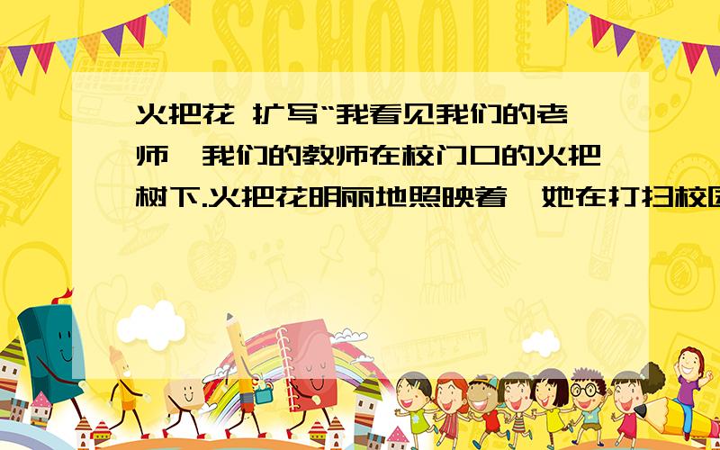 火把花 扩写“我看见我们的老师,我们的教师在校门口的火把树下.火把花明丽地照映着,她在打扫校园,轻轻地扫着被雨夜打落的花瓣.”把这句话扩写为300字以上的中心鲜明的短文.