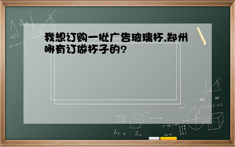 我想订购一批广告玻璃杯,郑州哪有订做杯子的?