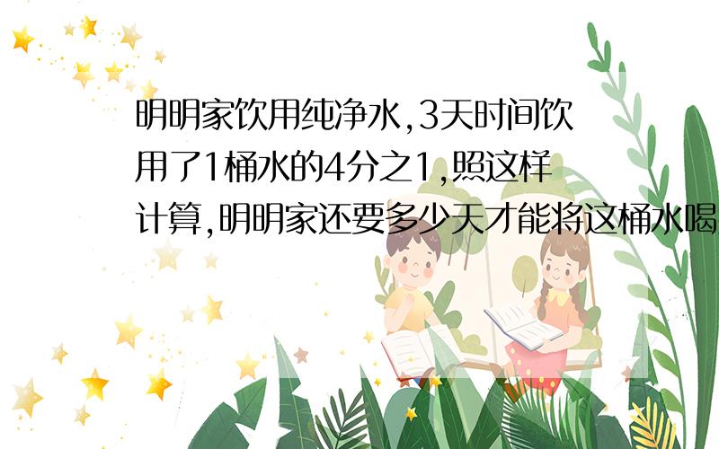 明明家饮用纯净水,3天时间饮用了1桶水的4分之1,照这样计算,明明家还要多少天才能将这桶水喝完?