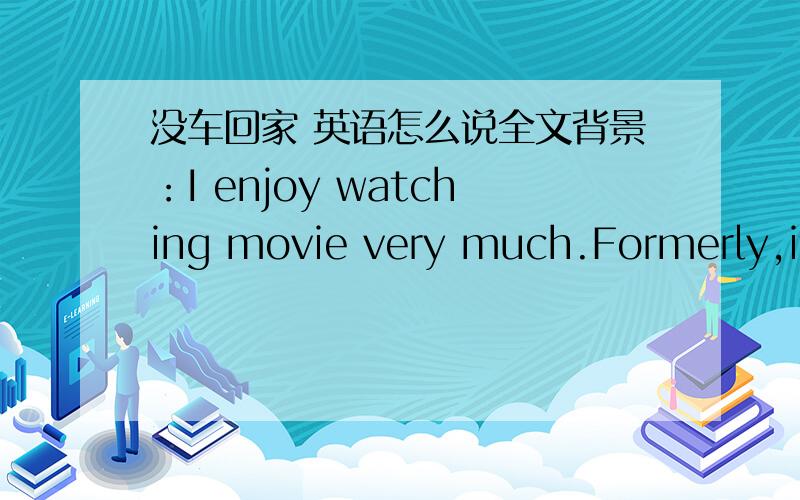 没车回家 英语怎么说全文背景：I enjoy watching movie very much.Formerly,if I wanna watch a new movie,I have to go all the way to the movie theater in downtown area.Besides,I can’t watch a midnight movie,otherwise我想说否则的话