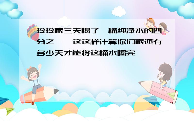 玲玲家三天喝了一桶纯净水的四分之一,这这样计算你们家还有多少天才能将这桶水喝完