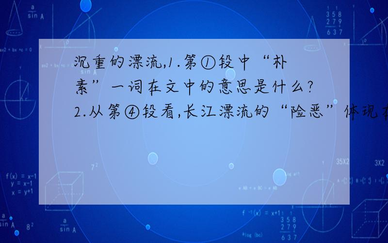 沉重的漂流,1.第①段中“朴素”一词在文中的意思是什么?2.从第④段看,长江漂流的“险恶”体现在哪里?（用自己的话概括回答） 3.第⑧段描绘清波荡舟图景的目的是什么?4.你对本文的标题