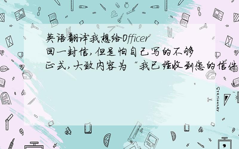 英语翻译我想给Officer回一封信,但是怕自己写的不够正式,大致内容为“我已经收到您的信件,但是很抱歉,目前我不在XXX地方,10天以后才会回去,所以不能在规定时间内给您寄去那些文件.”最好