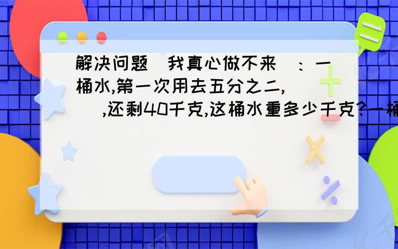 解决问题（我真心做不来）：一桶水,第一次用去五分之二,( ),还剩40千克,这桶水重多少千克?一桶水,第一次用去五分之二,(第二次用去三分之一)还剩40千克,这桶水重多少千克?一桶水,第一次用