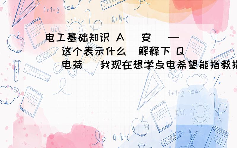 电工基础知识 A （安） — （这个表示什么）解释下 Q （电荷） 我现在想学点电希望能指教指教谢谢