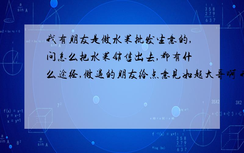 我有朋友是做水果批发生意的,问怎么把水果销售出去,都有什么途径,做过的朋友给点意见如题大哥啊 我朋友就在南京做大的批发市场做的,来电靠谱的回答还行呢?