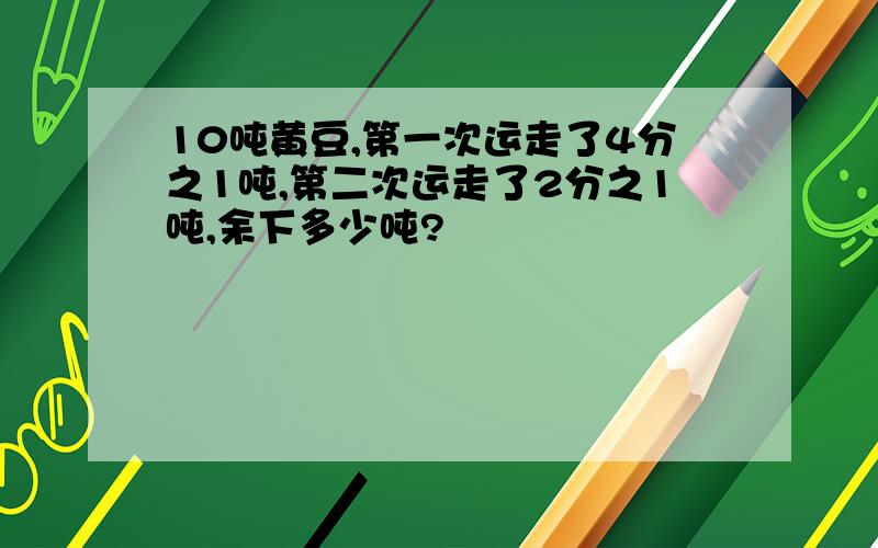 10吨黄豆,第一次运走了4分之1吨,第二次运走了2分之1吨,余下多少吨?