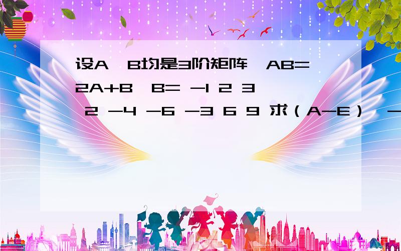 设A、B均是3阶矩阵,AB=2A+B,B= -1 2 3 2 -4 -6 -3 6 9 求（A-E）^-1