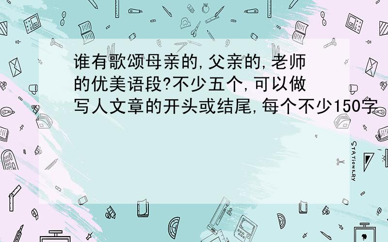 谁有歌颂母亲的,父亲的,老师的优美语段?不少五个,可以做写人文章的开头或结尾,每个不少150字