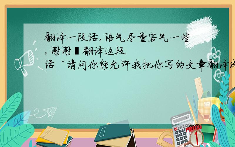 翻译一段话,语气尽量客气一些,谢谢‍翻译这段话“请问你能允许我把你写的文章翻译成中文并发表在网上吗?谢谢,我会注明原作者的.”,语气尽量客气一些,谢谢~~~~~~~把上面引号里的话翻