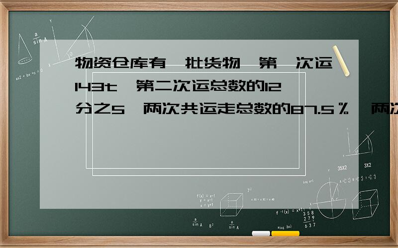 物资仓库有一批货物,第一次运143t,第二次运总数的12分之5,两次共运走总数的87.5％,两次共运走多少?工程队修一条长300米的路,第一天修了全长的12％,比第二天少修20％.第二天修了多少米?【应