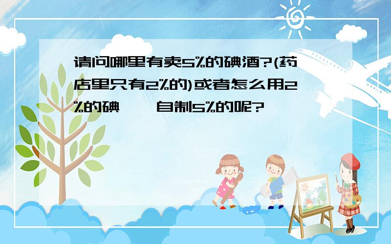 请问哪里有卖5%的碘酒?(药店里只有2%的)或者怎么用2%的碘酊,自制5%的呢?