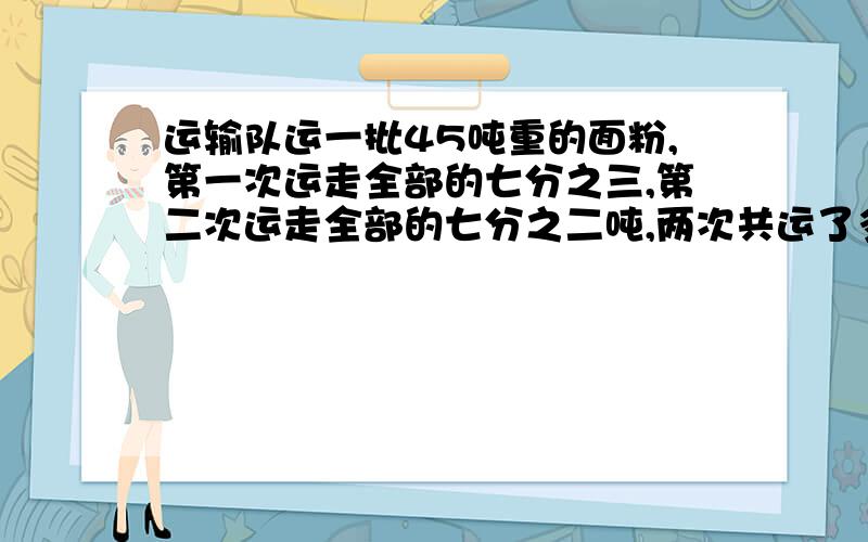 运输队运一批45吨重的面粉,第一次运走全部的七分之三,第二次运走全部的七分之二吨,两次共运了多少吨?方程运输队运一批45吨重的面粉,第一次运走全部的七分之三,第二次运走全部的七分之